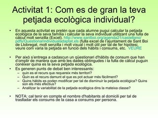 Activitat 1: Com es de gran la teva petjada ecològica individual? En aquesta activitat es pretén que cada alumne pugui calcular la petjada ecològica de la seva família i calcular la seva individual utilitzant una fulla de càlcul molt senzilla (Excel).  http :// www.santboi.org /agenda21/ castellano / pdfs / Questionarindividualadaptat.xls  (fulla excel de l’ajuntament de Sant Boi de Llobregat, molt senzilla i molt visual i molt útil per tal de fer hipòtesi, veure com varia la petjada en funció dels hàbits i consums, etc.  VEURE Per això s’entrega a cadascun un qüestionari d'hàbits de consum que han d’omplir de manera que amb les dades obtingudes i la fulla de càlcul puguin conèixer quina es la seva petjada ecològica.  Es generen punts de debat ben interessants: quin es el recurs que requereix més territori? Quin es el recurs damunt el que es pot actuar més fàcilment? Quins hàbits es poden modificar per tal de disminuir la petjada ecològica? Quins son els més efectius? Analitzar la variabilitat de la petjada ecològica dins la mateixa classe? NOTA: cal tenir en compte el nombre d'habitants al domicili per tal de traslladar els consums de la casa a consums per persona. 