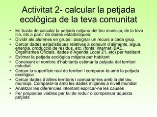 Activitat 2- calcular la petjada ecològica de la teva comunitat Es tracta de calcular la petjada mitjana del teu municipi, de la teva Illa, etc a partir de dades estadístiques: Dividir als alumnes en grups i assignar un recurs a cada grup.  Cercar dades estadístiques relatives a consum d’aliments, aigua, energia, producció de residus, etc. (fonts: internet IBAE, Organismes Oficials, dades d’Agenda Local 21, etc) per habitant Estimar la petjada ecològica mitjana per habitant Coneixent el nombre d’habitants estimar la petjada del territori estudiat Cercar la superfície real de territori i comparar-lo amb la petjada ecològica  Cercar dades d’altres territoris i comparar-les amb la del teu municipi. Comparar-la amb les dades mitjanes a nivell mundial Analitzar les diferències intentant explicar-ne les causes Fer propostes viables per tal de reduir o compensar aquesta petjada 