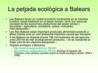 La petjada ecològica a Balears Les Balears tenen un model econòmic fonamentat en la indústria turística, basat totalment en el sector terciari i amb una reducció constant de les economies productives del sector primari i secundari - agricultura, ramaderia, pesca i indústries manufactureres -.  Les Illes Balears estan important productes alimentaris produïts a altres indrets amb un cost ambiental important causat per transport A les Balears es disposa d'unes 196 mil hectàrees de sòl agrícola i unes 250 mil de mar ecològicament productiu, - on es concentra la major part de les captures pesqueres -. Petjada ecològica a Baleares:  http :// www.ub.es / geocrit / sn / sn -199. htm   http :// www.ub.es / geocrit /sn/sn-199.htm  (Analiza el impacto del Turismos y los cambios sociales sobre la huella ecológica desde 1989 a 1998) 