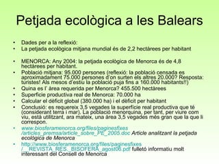 Petjada ecològica a les Balears Dades per a la reflexió: La petjada ecològica mitjana mundial és de 2,2 hectàrees per habitant   MENORCA: Any 2004: la petjada ecològica de Menorca és de 4,8 hectàrees per habitant.  Població mitjana: 95.000 persones (reflexió: la població censada es aproximadament 75.000 persones d’on surten els altres 20.000? Resposta: turistes! Als mesos d’estiu la població puja fins a 160.000 habitants!!) Quina es l’ àrea requerida per Menorca? 455.500 hectàrees Superficie productiva real de Menorca: 70.000 ha Calcular el dèficit global (380.000 ha) i el dèficit per habitant Conclusió: es requereix 3,5 vegades la superfície real productiva que té (considerant terra i mar). La població menorquina, per tant, per viure com viu, està utilitzant, ara mateix, una àrea 3,5 vegades més gran que la que li correspon. www.biosferamenorca.org /files/ paginesfixes /articles_premsa/article_sobre_PE_2005.doc  Article analitzant la petjada ecològica de Menorca http :// www.biosferamenorca.org /files/ paginesfixes /__REVISTA_RES._BISOFERA_agost06.pdf  fulletó informatiu molt interessant del Consell de Menorca 