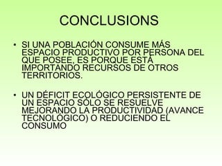 CONCLUSIONS  SI UNA POBLACIÓN CONSUME MÁS ESPACIO PRODUCTIVO POR PERSONA DEL QUE POSEE, ES PORQUE ESTÁ IMPORTANDO RECURSOS DE OTROS TERRITORIOS. UN DÉFICIT ECOLÓGICO PERSISTENTE DE UN ESPACIO SÓLO SE RESUELVE MEJORANDO LA PRODUCTIVIDAD (AVANCE TECNOLÓGICO) O REDUCIENDO EL CONSUMO 