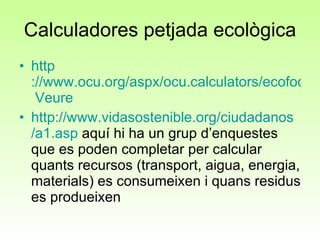 Calculadores petjada ecològica http ://www.ocu.org/aspx/ocu.calculators/ecofootprint/   Veure http :// www.vidasostenible.org / ciudadanos /a1.asp  aquí hi ha un grup d’enquestes que es poden completar per calcular quants recursos (transport, aigua, energia, materials) es consumeixen i quans residus es produeixen 