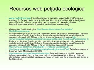 Recursos web petjada ecològica www.myfootprint.org  (qüestionari per a calcular la petjada ecològica en espanyol). Proporciona també informació com ara taules, dades mitjanes pels diferents països, propostes per reduir-la, etc. (Alerta: dades sobredimensionades comparades amb altres referències) Calculadora huella ecologica:  http:// www.miliarium.com /Formularios/ HuellaEcologicaA.asp La huella ecológica en Andalucía: document tècnic explicant la metodologia i resultat quan la petjada ecològica s’aplica a Andalusia a partir de dades estadístiques de consum, transport, etc. Al final hi ha un anexe de taules molt extens  http ://www.juntadeandalucia.es/medioambiente/web/Bloques_Tematicos/Publicaciones_Divulgacion_Y_Noticias/Documentos_Tecnicos/huella.pdf Petjada ecològica a Catalunya: document tècnic explicant la metodologia i resultat quan la petjada ecològica s’aplica a Andalusia a partir de dades estadístiques de consum, transport, etc. Al final hi ha un conjunt de taules molt extens  http://www.cat-sostenible.org/pdf/DdR_7_Petjada_Ecologica.pdf http://www.sostenible.es/img/informepetjadaecologicamma07.pdf  Petjada ecològica a Espanya (Min. Medi Ambient 2005) http://www.earthday.net/footprint/index.html  Esta web te ofrece también algunas indicaciones sobre cómo actuar para reducir tu huella ecológica. Desde opciones alimenticias y de movilidad hasta cómo hacer un buen uso de la energía que tienes a tu disposición.  
