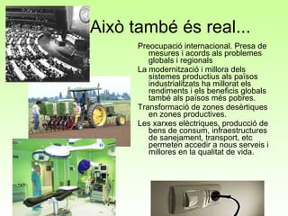 Això també és real... Preocupació internacional. Presa de mesures i acords als problemes globals i regionals La modernització i millora dels sistemes productius als països industrialitzats ha millorat els rendiments i els beneficis globals també als països més pobres. Transformació de zones desèrtiques en zones productives. Les xarxes elèctriques, producció de bens de consum, infraestructures de sanejament, transport, etc permeten accedir a nous serveis i millores en la qualitat de vida.  