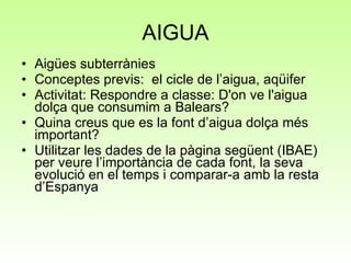 AIGUA Aigües subterrànies Conceptes previs:  el cicle de l’aigua, aqüifer Activitat: Respondre a classe: D'on ve l'aigua dolça que consumim a Balears? Quina creus que es la font d’aigua dolça més important? Utilitzar les dades de la pàgina següent (IBAE) per veure l’importància de cada font, la seva evolució en el temps i comparar-a amb la resta d’Espanya 