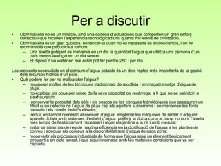 Per a discutir Obrir l’aixeta no és un miracle, sinó una cadena d’actuacions que comporten un gran esforç col·lectiu i que recullen l’experiència tecnològicad’uns quants mil·lennis de civilització.  Obrir l’aixeta és un gest quotidià, no tancar-la quan no es necessita és inconsciència, i un fet recriminable que perjudica a tothom. Una aixeta gotejant es malversa en un dia la quantitat l’aigua que utilitza una persona d’un país menys avançat en un dia sencer. El dipòsit d’un wàter en mal estat pot fer perdre 250 l per dia. Les creixents necessitats en el consum d’aigua potable és un dels reptes més importants de la gestió dels recursos hídrics d’un país. Què podem fer per no malbaratar l’aigua? recuperar moltes de les tècniques tradicionals de recollida i emmagatzematge d’aigua de pluja; no explotar els pous per sobre de la seva capacitat de recàrrega, a fi que no se salinitzin o s’exhaureixin; conservar la porositat dels sòls i els boscos de les conques hidrològiques que asseguren un filtrat suau i efectiu de l’aigua de pluja cap als aqüífers subterranis i en mantenen les fonts naturals i els nivells freàtics elevats; reduir en l’àmbit domèstic el consum d’aigua: emplenar les màquines de rentar o adquirir aparells dotats amb sistemes d’estalvi d’aigua, preferir la dutxa curta al bany, no obrir l’aixeta més temps de l’estrictament necessari i regar els jardins a la nit i amb mesura; instal·lar sistemes de reg de màxima eficiència en la dosificació de l’aigua a les plantes de conreu i adequar els conreus a la disponibilitat real d’aigua de cada zona; reconvertir els processos industrials de forma que l’aigua sigui un element bàsicament circulant o en cicle tancat, i que sigui retornada amb les mateixes condicions que va ser captada. 