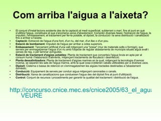 Com arriba l'aigua a l'aixeta? El conjunt d'instal·lacions existents des de la captació al medi superficial, subterrani o marí, fins al punt en què s'utilitza l'aigua, constitueix el que s'anomena  xarxa d'abastament . Comprèn diverses fases: l'extracció de l'aigua, la impulsió, l'embassament, el tractament per fer-la potable, el dipòsit, la conducció i la seva distribució i canalització fins a arribar a l'aixeta. Captació:  Extracció de l'aigua d'una font, d'un riu, del mar, d'un llac o d'un pou.  Estació de bombament:  Impulsió de l'aigua per arribar a cotes superiors.  Embassament:  Tancament artificial d'una vall mitjançant una "presa" (mur de materials solts o formigó), que serveix per emmagatzemar l'aigua d'un riu amb l'objecte de regular abastaments de municipis situats aigua avall i xarxes de reg, o per laminar avingudes.  Estació de tractament d'aigües potables:  Planta de tractament que converteix l'aigua bruta en apta per al consum humà i l'elaboració d'aliments, mitjançant tractaments de floculació i desinfecció.  Planta dessalinitzadora:  Planta de tractament d'aigües marines en la qual, mitjançant la tecnologia d'osmosi inversa, se separen les sals de l'aigua marina, amb la qual cosa s'obtenen cabals utilitzables per a diversos usos.  Dipòsit:  Cisterna o bassa de retenció on s'emmagatzemen les aigües tractades destinades a l'abastament domèstic.  Conducció:  Equipament de serveis per conduir aigua mitjançant canonades o canals.  Distribució:  Xarxa de canalitzacions que condueixen l'aigua des del dipòsit fins al punt d'utilització.  Control:  Conjunt de recursos i procediments per garantir la qualitat del tractament i distribució de l'aigua.  http://concurso.cnice.mec.es/cnice2005/63_el_agua/actividades/explorando_agua.swf   VEURE 
