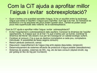 Com la CiT ajuda a aprofitar millor l’aigua i evitar  sobreexplotació? Quan s’extreu una quantitat raonable d’aigua, hi ha un equilibri entre la recàrrega (aigua que entra a l’aqüifer) i l’aigua que s’aprofita i surt cap a la mar. Si l’extracció es excessiva o hi ha sequeres els pous poden quedar secs. Tambè es poden secar pous més superficicals dels voltants: es la sobreexplotació.  Com la CiT ajuda a aprofitar millor l’aigua i evitar  sobreexplotació? Evitar l’esgotament o sobreexplotació dels aqüifers: Coneixer la dinàmica de l’aqüifer (aportacions, % d’aigüa que va al mar i % que s’extreu per us humà). Conèixer la dinàmica del litoral i els essers vius per tal d’assegurar un cabdal ecològic sufient. Conèixer el consum i l’ús a que es destina (comptadors a cada pou, comptadors individuals    possibilitat de taxes segons consum) Reduïr pèrdues (extracció, xarxa) Depuració i reaprofitament de l’aigua (reg amb aigües depurades, reinjecció) Desenvolupament de sistemes eficients de producció d’aigua potable (dessaladores) Sistemes de aixetes, cisternes de WC, reg, etc de baix consum (dipòsit dividit, reg per goteig en lloc de reg per inundació) 