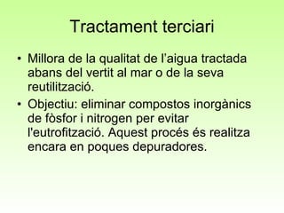Tractament terciari Millora de la qualitat de l’aigua tractada abans del vertit al mar o de la seva reutilització. Objectiu: eliminar compostos inorgànics de fòsfor i nitrogen per evitar l'eutrofització. Aquest procés és realitza encara en poques depuradores.  