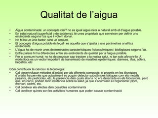 Qualitat de l’aigua Aigua contaminada: un concepte clar? no es igual aigua neta o natural amb el d’aigua potable.  En estat natural (superficial o de sotaterra), té unes propietats que serveixen per definir uns estàndards segons l’ús que li volem donar.  No hi ha un únic factor, sinó un conjunt. El concepte d’aigua potable és legal i es aquella que s’ajusta a uns paràmetres analítics estàndards. L’aigua ha de reunir unes determinades característiques físicoquímiques i biològiques segons l’ús.  Entre països hi ha diferències entre els estàndards de qualitat per a l’aigua potable. Per al consum humà: no ha de provocar cap trastorn a la nostra salut, ni tan sols afavorir-lo. A molts llocs es un vector important de transmissió de malalties epidèmiques: diarrees, tifus, còlera, hepatitis, etc Cóm contribueix la ciència i la tecnologia:  Cal desenvolupar mètodes d’anàlisi per als diferents composts: el progrés en les tècniques d’anàlisi ha permès que actualment es puguin detectar substàncies tòxiques com els metalls pesants, els pesticides, etc, la presència dels quals abans no era detectada en els laboratoris, però que, en canvi, podien tenir incidència sobre la salut, ja que s’acumulen a l’organisme: plom, mercuri, cadmi, etc. Cal conèixer els efectes dels possibles contaminants Cal conèixer quines son les activitats humanes que poden causar contaminació 
