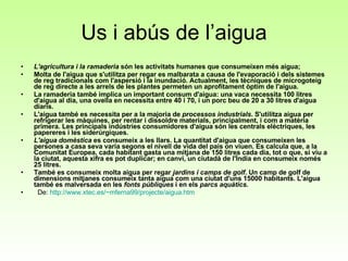 Us i abús de l’aigua L'agricultura i la ramaderia  són les activitats humanes que consumeixen més aigua;  Molta de l'aigua que s'utilitza per regar es malbarata a causa de l'evaporació i dels sistemes de reg tradicionals com l'aspersió i la inundació. Actualment, les tècniques de microgoteig de reg directe a les arrels de les plantes permeten un aprofitament òptim de l'aigua.   La ramaderia també implica un important consum d'aigua: una vaca necessita 100 litres d'aigua al dia, una ovella en necessita entre 40 i 70, i un porc beu de 20 a 30 litres d'aigua diaris.   L'aigua també es necessita per a la majoria de  processos industrials . S'utilitza aigua per refrigerar les màquines, per rentar i dissoldre materials, principalment, i com a matèria primera. Les principals indústries consumidores d'aigua són les centrals elèctriques, les papereres i les siderúrgiques.   L'aigua domèstica  es consumeix a les llars. La quantitat d'aigua que consumeixen les persones a casa seva varia segons el nivell de vida del país on viuen. Es calcula que, a la Comunitat Europea, cada habitant gasta una mitjana de 150 litres cada dia, tot o que, si viu a la ciutat, aquesta xifra es pot duplicar; en canvi, un ciutadà de l'Índia en consumeix només 25 litres.   També es consumeix molta aigua per regar  jardins i camps de golf . Un camp de golf de dimensions mitjanes consumeix tanta aigua com una ciutat d'uns 15000 habitants. L'aigua també es malversada en les  fonts públiques  i en els  parcs aquàtics.      De:  http :// www.xtec.es /~mferna99/projecte/ aigua.htm   