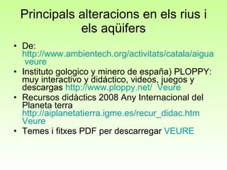 Principals alteracions en els rius i els aqüifers De:  http://www.ambientech.org/activitats/catala/aigua/aigua_11/ag11_madre.html   veure Instituto gologico y minero de españa) PLOPPY: muy interactivo y didáctico, videos, juegos y descargas  http://www.ploppy.net/   Veure Recursos didàctics 2008 Any Internacional del Planeta terra  http://aiplanetatierra.igme.es/recur_didac.htm   Veure Temes i fitxes PDF per descarregar  VEURE 