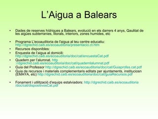 L’Aigua a Balears Dades de reserves hídriques a Balears, evolució en els darrers 4 anys, Qaulitat de les aigües subterranies, litorals, interiors, zones humides, etc Programa L'ecoauditoria de l'aigua al teu centre educatiu:  http://dgrechid.caib.es/ecoauditoria/presentacio.ct.htm Recursos disponibles: Enquesta de l’aigua al domicili:  http://dgrechid.caib.es/ecoauditoria/doc/cat/encuestaCat.pdf Quadern per l’alumnat.  http ://dgrechid.caib.es/ecoauditoria/doc/cat/quadernlalumnat.pdf Guia del Professor  http ://dgrechid.caib.es/ecoauditoria/doc/cat/Guiaprofes.cat.pdf Guia de recursos i materials complementaris editats per ajuntaments, instituciosn (EMAYA, etc)  http ://dgrechid.caib.es/ecoauditoria/doc/cat/guiaRecursos.pdf Fonament i utilització d’equips estalviadors:  http :// dgrechid.caib.es / ecoauditoria /doc/cat/ dispositivosCat.pdf 