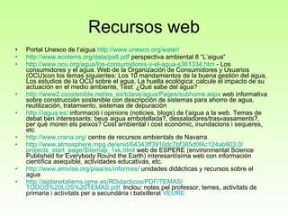 Recursos web Portal Unesco de l’aigua  http://www.unesco.org/water/ http ://www.ecoterra.org/data/pa8.pdf  perspectiva ambiental 8 “L’aigua” http://www.ocu.org/agua/los-consumidores-y-el-agua-s361334.htm   - Los consumidores y el agua. Web de la Organización de Consumidores y Usuarios (OCU)con los temas siguientes: Los 10 mandamientos de la buena gestión del agua, Los estudios de la OCU sobre el agua, La huella ecológica: calcule el impacto de su actuación en el medio ambiente, Test: ¿Qué sabe del agua? http://www2. csostenible.net /es_es/ tclave /agua/ Pages / subhome.aspx  web informativa sobre construcción sostenible con descripción de sistemas para ahorro de agua, reutilización, tratamiento, sistemas de depuración http :// iagua.es /  informació i opinions (noticies, blogs) de l’aigua a la web. Temas de debat ben interessants: beus aigua embotellada?, dessaladores/trasvassaments?, per què moren els peixos? Cost ambiental i cost econòmic, inundacions i sequeres, etc http :// www.crana.org /  centre de recursos ambientals de Navarra http :// www.atmosphere.mpg.de / enid /64343ff3910dc7bf385d0f4c124ab903,0/ projects_start_page / Sitemap _1xk. html  web de ESPERE (environmental Science Published for Everybody Round the Earth) interesantísima web con información científica asequible, actividades educativas, etc. http :// www.amvisa.org / piaa /es/informes/  unidades didácticas y recursos sobre el agua http :// aiplanetatierra.igme.es / RDidacticos /PDF/TEMAS/ TODOS%20LOS%20TEMAS.pdf   Inclou: notes pel professor, temes, activitats de primaria i activitats per a secundària i batxillerat  VEURE 