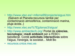 http://www.xtec.es/~mferna99/projecte/aigua.htm  (Salvem el Planeta:recursos també per contaminació atmosfèrica, contaminació marina, pluja àcida..) http://www.xtec.es/%7Ejplanas3/aigua/ http :// www.ambientech.org /  Portal de  ciències ,  tecnologia  i  medi ambient  per a l'ESO i batxillerat. Conté  activitats interactives  sobre l'aigua, l'energia, la societat... Molt Bo recursos.cnice.mec.es 