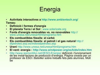 Energia Activitats interactives a  http://www.ambientech.org/ Temes: Definició i formes d'energia   El planeta Terra i el Sol  :  www.solarizate.org   Fonts d'energia renovables vs. no renovables   http :// www.unesa.net / unesa / html / programa.htm   Els combustibles fòssils: el carbó  Els combustibles fòssils: el petroli i el gas natural   http :// elpetroleo.aop.es / indexelpetroleo.asp   Urani   http :// www.unesa.net / unesa / html / programa.htm   El vent: energia :  http :// www.windpower.org /es/ kids / index.htm http://www.iesmontilivi.net/2ESO-Energia/  definició i funcionament de les instal·lacions de producció d’energia. Pàgina creada per un professor de ESO i Batxiller sobre treballs fets pels alumnes. Molt be 