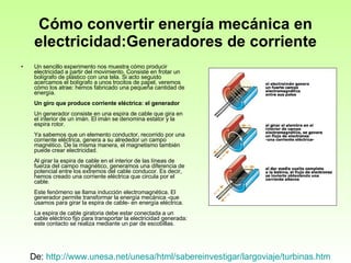 Cómo convertir energía mecánica en electricidad:Generadores de corriente Un sencillo experimento nos muestra cómo producir electricidad a partir del movimiento. Consiste en frotar un bolígrafo de plástico con una tela. Si acto seguido acercamos el bolígrafo a unos trocitos de papel, veremos cómo los atrae: hemos fabricado una pequeña cantidad de energía. Un giro que produce corriente eléctrica: el generador Un generador consiste en una espira de cable que gira en el interior de un imán. El imán se denomina estator y la espira rotor. Ya sabemos que un elemento conductor, recorrido por una corriente eléctrica, genera a su alrededor un campo magnético. De la misma manera, el magnetismo también puede crear electricidad. Al girar la espira de cable en el interior de las líneas de fuerza del campo magnético, generamos una diferencia de potencial entre los extremos del cable conducor. Es decir, hemos creado una corriente eléctrica que circula por el cable. Este fenómeno se llama inducción electromagnética. El generador permite transformar la energía mecánica -que usamos para girar la espira de cable- en energía eléctrica. La espira de cable giratoria debe estar conectada a un cable eléctrico fijo para transportar la electricidad generada: este contacto se realiza mediante un par de escobillas. De:  http://www.unesa.net/unesa/html/sabereinvestigar/largoviaje/turbinas.htm   