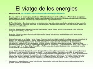 El viatge de les energies DESCÀRREGA:    ftp :// ftp.educa.madrid.org /pub/ Miscelanea / ViajeEnergias.iso   El Viaje a través de las energías, creado por el IDEA (Instituto para la Diversificación y Ahorro de la Energía) se desarrolla en un parque natural. Este parque natural aparece representado en el mapa que aparece en la portada. En el mapa encontrarás los iconos que dan acceso a los siguientes espacios: El Árbol del Saber – Donde encontrarás contenidos sobre la problemática que plantea actualmente la producción de energía. Podrás investigar por qué el modelo energético actual no es sostenible y por qué estamos por encima de nuestras posibilidades. Energías Renovables – Donde encontrarás documentos, datos, vídeos, animaciones, evaluaciones sobre las energías renovables y mucho más.  Energías Convencionales – Encontrarás documentos, datos, animaciones, evaluaciones sobre las energías convencionales. etc.  Uso de la energía en tu Ciudad y en tu Hogar- Ahorrar energía es más importante y realista que querer que toda la energía sea del tipo renovable; y esto lo podemos conseguir haciendo un uso adecuado del equipamiento doméstico, comprando equipamiento eficiente, controlando adecuadamente los sistemas de calefacción y climatización, haciendo un uso racional del vehículo privado, utilizando el transporte público y favoreciendo la separación selectiva de residuos para facilitar el reciclado de los mismos.¡ En este espacio te retan a que juegues a los juegos Triple R, La Casa del profesor Efi y a Tráfico Loco, donde, además de aprender cosas útiles, te van a poner difícil ser uno de los ganadores!  Juego Watiópolis de la Comparativa entre Energías Renovables y Convencionales - Tu papel como ciudadano es importante y debe ser activo: promover actitudes y fomentar conductas. Cambiar no depende de las grandes decisiones, sino de nuestras actitudes. ¿Quieres encargarte de la política energética de tu Ciudad? ¡Pues adelante! Verás que mantener la suficiente producción de energía para que la población de tu ciudad crezca a la vez que intentar que la mayoría de las fuentes de producción de energía sean renovables y no convencionales es muy complicado: sobre todo si debes hacer todo esto aumentando la población de tu ciudad y tu presupuesto.  Laboratorio – Aprender más, nunca está de más. Aquí puedes encontrar documentos complementarios que te pueden ayudar en tus estudios.    