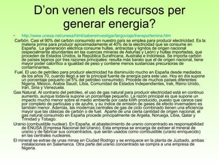 D’on venen els recursos per generar energia? http ://www.unesa.net/unesa/html/sabereinvestigar/largoviaje/transportemina.htm Carbón. Casi el 90% del carbón consumido en nuestro país se emplea para producir electricidad. Es la materia prima para producir aproximadamente el 40% de la electricidad que se consume en España.  La generación eléctrica consume hullas, antracitas y lignitos de origen nacional (especialmente abundantes en las cuencas mineras de Asturias y León) y hullas importadas, que proceden de Estados Unidos, la República Surafricana, Australia e Indonesia. Se importa carbón de países lejanos por tres razones principales: resulta más barato que el de origen nacional, tiene mayor poder calorífico a igualdad de peso y contiene menos sustancias precursoras de contaminantes,  Fuel. El uso de petróleo para producir electricidad ha disminuído mucho en España desde mediados de los años 70, cuando llegó a ser la principal fuente de energía para este uso. Hoy en día supone un porcentaje pequeño (el 5% del petróleo consumido). Procede de muchos países diferentes: Nigeria, México, Arabia Saudí, Libia, Comunidad de Estados Independientes, Irak, Reino Unido, Irán, Siria y Venezuela. Gas Natural. Al contrario del petróleo, el uso de gas natural para producir electricidad está en continuo aumento, aunque todavía supone un porcentaje pequeño. La razón principal es que supone un impacto mucho menor sobre el medio ambiente por cada kWh producido, puesto que carece casi por completo de partículas y de azufre, y su índice de emisión de gases de efecto invernadero es también menor. Además, las modernas centrales de gas de ciclo combinado tienen una eficiencia mayor que las clásicas de carbón o de fuel.  Aparte de una cierta cantidad de origen nacional, el gas natural consumido en España procede principalmente de Argelia, Noruega, Libia, Qatar y Trinidad y Tobago. Uranio (combustible nuclear). En España, el abastecimiento de uranio concentrado es responsabilidad de ENUSA (Empresa Nacional del Uranio). Esta empresa se encarga de extraer el mineral de uranio y de fabricar sus concentrados, que serán usados como combustible (uranio enriquecido) en las centrales nucleares.  El mineral se extrae de unas minas en Ciudad Rodrigo y se enriquece en la planta de Juzbado, ambas instalaciones en Salamanca. Otra parte del uranio concentrado se compra a una empresa de Nigeria. 