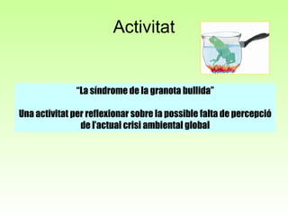 Activitat “ La síndrome de la granota bullida” Una activitat per reflexionar sobre la possible falta de percepció de l’actual crisi ambiental global 