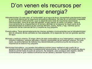 Hidroelectricidad. En este caso, el "combustible" es el agua de lluvia, transportada gratuitamente hasta la península ibérica por la maquinaria atmosférica planetaria. Se trata de un suministro inagotable, que se renueva continuamente y que no depende para nada de coyunturas económicas internacionales, como es el caso del petróleo, el gas natural, el uranio y el carbón. Tiene el inconveniente de su irregularidad en el tiempo y también en el espacio: la mayor parte de la hidroelectricidad se produce en las cuencas del Ebro, Duero, Norte y Tajo, mientras que la producción de las cuencas del Sur y Levante es muy pequeña.  Energía eólica. Tiene aproximadamente las mismas ventajas e inconvenientes que la hidroelectricidad, pero la ubicación de las centrales es más adaptable, al no depender de ríos con grandes aportes de agua. Biomasa y residuos urbanos. El origen último de este combustible es muy heterogéneo: residuos de la industria maderera, residuos agrícolas y fracción combustible de los residuos urbanos. Por esta razón, se podría fabricar de manera muy descentralizada y próxima al punto de consumo. Su importancia es todavía muy pequeña.  Electricidad fotovoltaica. Los paneles fotovoltaicos podrían hacer realidad el viejo sueño de un abastecimiento de electricidad completamente autosuficiente, sin necesidad de transporte alguno desde la central hasta el punto de consumo. No obstante, para conseguir este objetivo, deberá incrementarse en gran medida la eficiencia de las células y abaratar mucho su coste D’on venen els recursos per generar energia? 