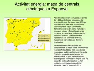 Activitat energia: mapa de centrals eléctriques a Espanya Actualmente existen en nuestro país más de 1.000 centrales de producción de energía eléctrica. De estas: casi 900 son hidroeléctricas, cerca de 200 térmicas convencionales y sólo 9 nucleares. También existe un creciente número de centrales eólicas y fotovoltaicas, unas pocas de biomasa y de incineración de residuos urbanos. En este mapa se representan las centrales térmicas, nucleares e hidroeléctricas de mayor producción.  Se observa cómo las centrales se concentran en la franja norte, con mayores recursos hidráulicos y más abundantes reservas de carbón, así como en la costa. El interior, especialmente la zona no montañosa de la gran meseta central, apenas posee centrales de ningún tipo. No obstante, en los últimos años se han instalado muchos parques eólicos y fotovoltaicos en el sistema Ibérico. 
