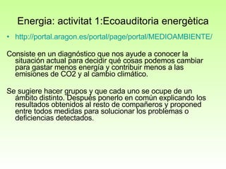 Energia: activitat 1:E coauditoria energètica http://portal.aragon.es/portal/page/portal/MEDIOAMBIENTE/EDUAMB/SENSIBILIZACION/CLIMATICO/MATERIAL Consiste en un diagnóstico que nos ayude a conocer la situación actual para decidir qué cosas podemos cambiar para gastar menos energía y contribuir menos a las emisiones de CO2 y al cambio climático. Se sugiere hacer grupos y que cada uno se ocupe de un ámbito distinto. Después ponerlo en común explicando los resultados obtenidos al resto de compañeros y proponed entre todos medidas para solucionar los problemas o deficiencias detectados.  