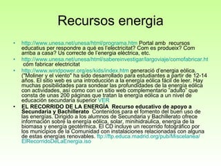 Recursos energia http://www.unesa.net/unesa/html/programa.htm  Portal amb  recursos educatius per respondre a qué es l’electricitat? Com es produeix? Com arriba a casa? Us correcte de l’energia elèctrica, etc. http://www.unesa.net/unesa/html/sabereinvestigar/largoviaje/comofabricar.htm  cóm fabricar electricitat http://www.windpower.org/es/kids/index.htm  generació d’energia eòlica. ( "Moliner y el viento" ha sido desarrollado para estudiantes a partir de 12-14 años. El sitio web es una introducción a la energía eólica fácil de leer. Hay muchas posibilidades para sondear las profundidades de la energía eólica con actividades, así como con un sitio web complementario ”adulto” que consta de unas 200 páginas que tratan la energía eólica a un nivel de educación secundaria superior  VER EL RECORRIDO DE LA ENERGÍA    Recurso educativo de apoyo a Secundaria y Bachillerato   Contenidos para el fomento del buen uso de las energías. Dirigido a los alumnos de Secundaria y Bachillerato ofrece información sobre la energía eólica, solar, minihidraulica, energía de la biomasa y energía geotérmica. El CD incluye un recorrido fotográfico por los municipios de la Comunidad con instalaciones relacionadas con alguna de estas energías renovables.  ftp :// ftp.educa.madrid.org /pub/ Miscelanea / ElRecorridoDeLaEnergia.iso        