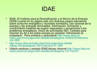 IDAE IDAE:  El Instituto para la Diversificación y el Ahorro de la Energía (IDAE) cuenta en su página web con diversos juegos educativos sobre consumo energético y reciclado doméstico, uso racional de la energía y las energías renovables. Información, formación y conocimiento tratando de sugerir respuestas y actuaciones a los problemas energéticos. Disco de actividades ISO. Carteles para imprimir en A4 o A3 sobre energía en pestaña “información al ciudadano”. Para primaria y secundaria  http:// www.idae.es / index.php / mod.pags / mem.detalle / relcategoria .1039/id.54/ relmenu .64   VER http :// www.idae.es / index.php / mod.pags / mem.detalle /idpag.16/relcategoria.1021/relmenu.41   VER Videos residuos y energia IDAE-disney channel  http :// www.idae.es / index.php / mod.pags / mem.detalle /relcategoria.1371/id.247   