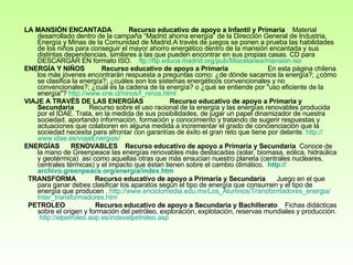 LA MANSIÓN ENCANTADA           Recurso educativo de apoyo a Infantil y Primaria     Material desarrollado dentro de la campaña “Madrid ahorra energía” de la Dirección General de Industria, Energía y Minas de la Comunidad de Madrid.A través de juegos se ponen a prueba las habilidades de los niños para conseguir el mayor ahorro energético dentro de la mansión encantada y sus distintas dependencias, similares a las que pueden encontrar en sus propias casas. CD para DESCARGAR EN formato ISO.     ftp :// ftp .educa. madrid . org / pub / Miscelanea / mansion . iso ENERGÍA Y NIÑOS           Recurso educativo de apoyo a Primaria                      En esta página chilena los más jóvenes encontrarán respuesta a preguntas como: ¿de dónde sacamos la energía?; ¿cómo se clasifica la energía?; ¿cuáles son los sistemas energéticos convencionales y no convencionales?; ¿cuál es la cadena de la energía? o ¿qué se entiende por "uso eficiente de la energía"?  http:// www . cne .cl/ ninos /f_ ninos . html VIAJE A TRAVÉS DE LAS ENERGÍAS                Recurso educativo de apoyo a Primaria y Secundaria         Recurso sobre el uso racional de la energía y las energías renovables producida por el IDAE. Trata, en la medida de sus posibilidades, de jugar un papel dinamizador de nuestra sociedad, aportando información, formación y conocimiento y tratando de sugerir respuestas y actuaciones que colaboren en alguna medida a incrementar el grado de concienciación que la sociedad necesita para afrontar con garantías de éxito el gran reto que tiene por delante.  http:// www . idae .es/ viajeEnergias / ENERGÍAS      RENOVABLES      Recurso educativo de apoyo a Primaria y Secundaria   Conoce de la mano de Greenpeace las energías renovables más destacadas (solar, biomasa, eólica, hidraúlica y geotérmica)  así como aquellas otras que más ensucian nuestro planeta (centrales nucleares, centrales térmicas) y el impacto que éstan tienen sobre el cambio climático.    http :// archivo.greenpeace.org / energia / index.htm      TRANSFORMA            Recurso educativo de apoyo a Primaria y Secundaria       Juego en el que para ganar debes clasificar los aparatos según el tipo de energía que consumen y el tipo de energía que producen .  http:// www.enciclomedia.edu.mx / Los_Alumnos / Transformadores_energia / Inter_transformadores.htm   PETROLEO                  Recurso educativo de apoyo a Secundaria y Bachillerato     Fichas didácticas sobre el origen y formación del petróleo, exploración, explotación, reservas mundiales y producción.  http://elpetroleo.aop.es/indexelpetroleo.asp   