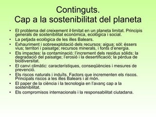 Continguts. Cap a la sostenibilitat del planeta El problema del creixement il·limitat en un planeta limitat. Principis generals de sostenibilitat econòmica, ecològica i social.  La petjada ecològica de les illes Balears.  Exhauriment i sobreexplotació dels recursos: aigua; sòl; éssers vius; territori i paisatge; recursos minerals, i fonts d’energia.  Els impactes: la contaminació; l’increment dels residus sòlids; la degradació del paisatge; l’erosió i la desertificació; la pèrdua de biodiversitat.  El canvi climàtic: característiques, conseqüències i mesures de prevenció.  Els riscos naturals i induïts. Factors que incrementen els riscos. Principals riscos a les illes Balears i al món.  El paper de la ciència i la tecnologia en l’avanç cap a la sostenibilitat.  Els compromisos internacionals i la responsabilitat ciutadana.  