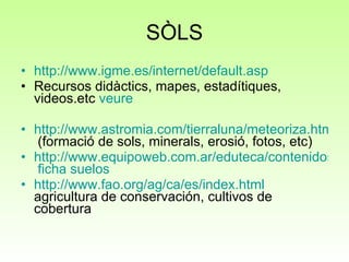 SÒLS http://www.igme.es/internet/default.asp Recursos didàctics, mapes, estadítiques, videos.etc  veure http://www.astromia.com/tierraluna/meteoriza.htm  (formació de sols, minerals, erosió, fotos, etc) http://www.equipoweb.com.ar/eduteca/contenidos/curricular/pdf/23040309.pdf   ficha   suelos http://www.fao.org/ag/ca/es/index.html  agricultura de conservación, cultivos de cobertura 