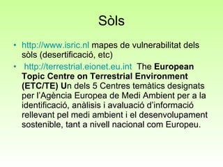 Sòls http:// www.isric.nl  mapes de vulnerabilitat dels sòls (desertificació, etc)   http :// terrestrial.eionet.eu.int   The  European Topic Centre on Terrestrial Environment (ETC/TE) U n dels 5 Centres temàtics designats per l’Agència Europea de Medi Ambient per a la identificació, anàlisis i avaluació d’informació rellevant pel medi ambient i el desenvolupament sostenible, tant a nivell nacional com Europeu. 