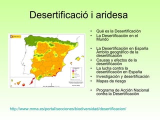 Desertificació i aridesa  Qué es la Desertificación  La Desertificación en el Mundo  La Desertificación en España Ámbito geográfico de la desertificación  Causas y efectos de la desertificación  La lucha contra la desertificación en España  Investigación y desertificación  Mapas de riesgo Programa de Acción Nacional contra la Desertificación  http://www.mma.es/portal/secciones/biodiversidad/desertificacion/ 
