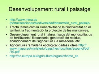 Desenvolupament rural i paisatge http:// www.mma.es /portal/secciones/biodiversidad/desarrollo_rural_paisaje/ Tracta temes com la Conectivitat de la biodiversitat en el territori, la fragmentació, la protecció de les muntanyes,  Desenvolupament rural i natura: riscos del monocultiu, us de fertilitzants i fitosanitaris, generació de residus, abandonament de l’agricultura i la ramaderia, etc. Agricultura i ramaderia ecològica: dades i xifres  http:// www.mapa.es /ministerio/ pags / hechoscifras / espanol / pdf /19. pdf http:// ec.europa.eu / agriculture / organic / home_es 