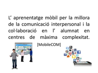 L’ aprenentatge mòbil per la millora 
de la comunicació interpersonal i la 
col·laboració en l’ alumnat en 
centres de màxima complexitat. 
[MobileCOM] 
 