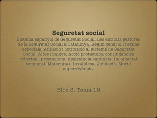 Seguretat social
Sistema espanyol de Seguretat Social. Les entitats gestores
de la Seguretat Social a Catalunya. Règim general i règims
   especials. Afiliació i cotització al sistema de Seguretat
   Social. Altes i baixes. Acció protectora: contingències
 cobertes i prestacions. Assistència sanitària. Incapacitat
     temporal. Maternitat. Invalidesa. Jubilació. Mort i
                         supervivència.




                   Bloc 3. Tema 19
 