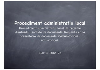 Procediment administratiu local
   Procediment administratiu local. El registre
d’entrada i sortida de documents. Requisits en la
   presentació de documents. Comunicacions i
                   notiﬁcacions.



                Bloc 3. Tema 23
 