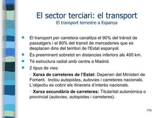 170
El sector terciari: el transport
El transport terrestre a Espanya
 El transport per carretera canalitza el 90% del tr...