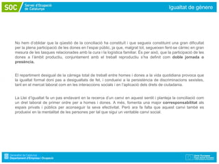Igualtat de gènere




No hem d’oblidar que la qüestió de la conciliació ha constituït i que segueix constituint una gran dificultat
per la plena participació de les dones en l’espai públic, ja que, malgrat tot, segueixen fent-se càrrec en gran
mesura de les tasques relacionades amb la cura i la logística familiar. És per això, que la participació de les
dones a l’àmbit productiu, conjuntament amb el treball reproductiu s’ha definit com doble jornada o
presència.


El repartiment desigual de la càrrega total de treball entre homes i dones a la vida quotidiana provoca que
la igualtat formal doni pas a desigualtats de fet, i condueixi a la persistència de discriminacions sexistes,
tant en el mercat laboral com en les interaccions socials i en l’aplicació dels drets de ciutadania.


La Llei d’Igualtat fa un pas endavant en la recerca d’un canvi en aquest sentit i planteja la conciliació com
un dret laboral de primer ordre per a homes i dones. A més, fomenta una major corresponsabilitat als
espais privats i públics per aconseguir la seva efectivitat. Però ara fa falta que aquest canvi també es
produeixi en la mentalitat de les persones per tal que sigui un veritable canvi social.
 