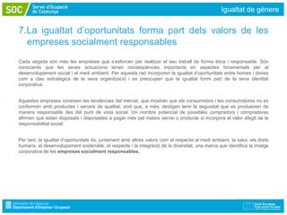 Igualtat de gènere


7.La igualtat d’oportunitats forma part dels valors de les
  empreses socialment responsables
Cada vegada són més les empreses que s’esforcen per realitzar el seu treball de forma ètica i responsable. Són
conscients que les seves actuacions tenen conseqüències importants en aspectes fonamentals per al
desenvolupament social i el medi ambient. Per aquesta raó incorporen la igualtat d’oportunitats entre homes i dones
com a clau estratègica de la seva organització i es preocupen que la igualtat formi part de la seva identitat
corporativa.


Aquestes empreses coneixen les tendències del mercat, que mostren que els consumidors i les consumidores no es
conformen amb productes i serveis de qualitat, sinó que, a més, desitgen tenir la seguretat que es produeixen de
manera responsable des del punt de vista social. Un nombre potencial de possibles compradors i compradores
afirmen que estan disposats i disposades a pagar més pel mateix servei o producte si incorpora el valor afegit de la
responsabilitat social.


Per tant, la igualtat d’oportunitats és, juntament amb altres valors com el respecte al medi ambient, la salut, els drets
humans, el desenvolupament sostenible, el respecte i la integració de la diversitat, una marca que identifica la imatge
corporativa de les empreses socialment responsables.
 