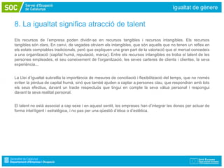 Igualtat de gènere


8. La igualtat significa atracció de talent

Els recursos de l’empresa poden dividir-se en recursos tangibles i recursos intangibles. Els recursos
tangibles són clars. En canvi, de vegades obviem els intangibles, que són aquells que no tenen un reflex en
els estats comptables tradicionals, però que expliquen una gran part de la valoració que el mercat concedeix
a una organització (capital humà, reputació, marca). Entre els recursos intangibles es troba el talent de les
persones empleades, el seu coneixement de l’organització, les seves carteres de clients i clientes, la seva
experiència...


La Llei d’Igualtat subratlla la importància de mesures de conciliació i flexibilització del temps, que no només
eviten la pèrdua de capital humà, sinó que també ajuden a captar a persones clau, que respondran amb tots
els seus efectius, davant un tracte respectuós que tingui en compte la seva vàlua personal i respongui
davant la seva realitat personal.


El talent no està associat a cap sexe i en aquest sentit, les empreses han d’integrar les dones per actuar de
forma intel·ligent i estratègica, i no pas per una qüestió d’ètica o d’estètica.
 