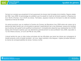 Igualtat de gènere




Cal tenir en compte que actualment hi ha la generació de dones més formades de la història. Segons dades
de l’INE, l’any 2009, el percentatge de població que ha assolit el nivell de formació superior a Espanya és
d’un 39,4% d’homes i d’un 44,9% de dones. Tanmateix, aquesta inversió en formació no obté els resultats
esperats al mercat de treball.


Un estudi econòmic que va realitzar la Cambra de Comerç de Barcelona l’any 2008 sobre els costos de la
pèrdua del talent femení per a la societat en general i especialment per a les empreses, posava de manifest
que la pèrdua del capital humà qualificat (coneixement i competències adquirits) que representen les 32.595
dones amb formació superior que van abandonar prematurament la seva professió l’any 2006, equivalen a
12.152 milions d’euros, un 6,2% del PIB de l’any 2006.


L’estudi també diu que un dels motius principals són les dificultats que tenen les dones per compaginar el
treball productiu amb el treball domèstic i de cura, degut sobretot a les llargues i rígides jornades laborals i
la manca de corresponsabilitat de dones i homes a la llar.
 