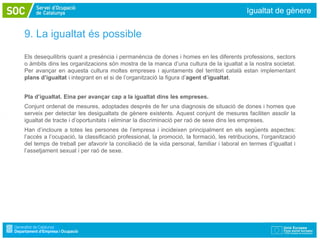 Igualtat de gènere


9. La igualtat és possible
Els desequilibris quant a presència i permanència de dones i homes en les diferents professions, sectors
o àmbits dins les organitzacions són mostra de la manca d’una cultura de la igualtat a la nostra societat.
Per avançar en aquesta cultura moltes empreses i ajuntaments del territori català estan implementant
plans d’igualtat i integrant en el si de l’organització la figura d’agent d’igualtat.


Pla d’igualtat. Eina per avançar cap a la igualtat dins les empreses.
Conjunt ordenat de mesures, adoptades després de fer una diagnosis de situació de dones i homes que
serveix per detectar les desigualtats de gènere existents. Aquest conjunt de mesures faciliten assolir la
igualtat de tracte i d’oportunitats i eliminar la discriminació per raó de sexe dins les empreses.
Han d’incloure a totes les persones de l’empresa i incideixen principalment en els següents aspectes:
l’accés a l’ocupació, la classificació professional, la promoció, la formació, les retribucions, l’organització
del temps de treball per afavorir la conciliació de la vida personal, familiar i laboral en termes d’igualtat i
l’assetjament sexual i per raó de sexe.
 