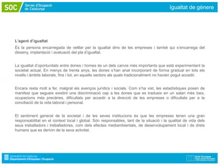 Igualtat de gènere




L’agent d’igualtat
És la persona encarregada de vetllar per la igualtat dins de les empreses i també qui s’encarrega del
disseny, implantació i avaluació del pla d’igualtat.


La igualtat d’oportunitats entre dones i homes és un dels canvis més importants que està experimentant la
societat actual. En menys de trenta anys, les dones s’han anat incorporant de forma gradual en tots els
nivells i àmbits laborals, fins i tot, en aquells sectors als quals tradicionalment no havien pogut accedir.


Encara resta molt a fer, malgrat els avenços jurídics i socials. Com s’ha vist, les estadístiques posen de
manifest que segueix existint una discriminació cap a les dones que es tradueix en un salari més baix,
ocupacions més precàries, dificultats per accedir a la direcció de les empreses o dificultats per a la
conciliació de la vida laboral i personal.


El sentiment general de la societat i de les seves institucions és que les empreses tenen una gran
responsabilitat en el context local i global. Són responsables, tant de la situació i la qualitat de vida dels
seus treballadors i treballadores, com dels efectes mediambientals, de desenvolupament local i de drets
humans que es derivin de la seva activitat.
 