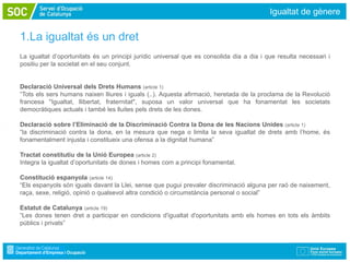 Igualtat de gènere

1.La igualtat és un dret
La igualtat d’oportunitats és un principi jurídic universal que es consolida dia a dia i que resulta necessari i
positiu per la societat en el seu conjunt.


Declaració Universal dels Drets Humans (article 1)
“Tots els sers humans naixen lliures i iguals (..). Aquesta afirmació, heretada de la proclama de la Revolució
francesa "Igualtat, llibertat, fraternitat", suposa un valor universal que ha fonamentat les societats
democràtiques actuals i també les lluites pels drets de les dones.

Declaració sobre l’Eliminació de la Discriminació Contra la Dona de les Nacions Unides (article 1)
“la discriminació contra la dona, en la mesura que nega o limita la seva igualtat de drets amb l’home, és
fonamentalment injusta i constitueix una ofensa a la dignitat humana”

Tractat constitutiu de la Unió Europea (article 2)
Integra la igualtat d’oportunitats de dones i homes com a principi fonamental.

Constitució espanyola (article 14)
“Els espanyols són iguals davant la Llei, sense que pugui prevaler discriminació alguna per raó de naixement,
raça, sexe, religió, opinió o qualsevol altra condició o circumstància personal o social”

Estatut de Catalunya (article 19)
“Les dones tenen dret a participar en condicions d'igualtat d'oportunitats amb els homes en tots els àmbits
públics i privats”
 