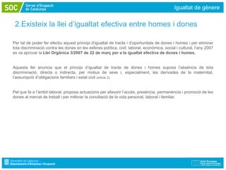 Igualtat de gènere


 2.Existeix la llei d’igualtat efectiva entre homes i dones

Per tal de poder fer efectiu aquest principi d’igualtat de tracte i d’oportunitats de dones i homes i per eliminar
tota discriminació contra les dones en les esferes política, civil, laboral, econòmica, social i cultural, l’any 2007
es va aprovar la Llei Orgànica 3/2007 de 22 de març per a la igualtat efectiva de dones i homes.


Aquesta llei anuncia que el principi d’igualtat de tracte de dones i homes suposa l’absència de tota
discriminació, directa o indirecta, per motius de sexe i, especialment, les derivades de la maternitat,
l’assumpció d’obligacions familiars i estat civil (article 3).


Pel que fa a l’àmbit laboral, proposa actuacions per afavorir l’accés, presència, permanència i promoció de les
dones al mercat de treball i per millorar la conciliació de la vida personal, laboral i familiar.
 