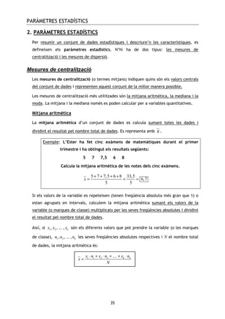PARÀMETRES ESTADÍSTICS
35
2. PARÀMETRES ESTADÍSTICS
Per resumir un conjunt de dades estadístiques i descriure’n les característiques, es
defineixen els paràmetres estadístics. N’hi ha de dos tipus: les mesures de
centralització i les mesures de dispersió.
Mesures de centralització
Les mesures de centralització (o termes mitjans) indiquen quins són els valors centrals
del conjunt de dades i representen aquest conjunt de la millor manera possible.
Les mesures de centralització més utilitzades són la mitjana aritmètica, la mediana i la
moda. La mitjana i la mediana només es poden calcular per a variables quantitatives.
Mitjana aritmètica
La mitjana aritmètica d’un conjunt de dades es calcula sumant totes les dades i
dividint el resultat pel nombre total de dades. Es representa amb x .
Exemple: L’Ester ha fet cinc exàmens de matemàtiques durant el primer
trimestre i ha obtingut els resultats següents:
5 7 7,5 6 8
Calcula la mitjana aritmètica de les notes dels cinc exàmens.
5 7 7,5 6 8 33,5
6,7
5 5
x
+ + + +
= = =
Si els valors de la variable es repeteixen (tenen freqüència absoluta més gran que 1) o
estan agrupats en intervals, calculem la mitjana aritmètica sumant els valors de la
variable (o marques de classe) multiplicats per les seves freqüències absolutes i dividint
el resultat pel nombre total de dades.
Així, si 1 2, , ... , kx x x són els diferents valors que pot prendre la variable (o les marques
de classe), 1 2, , ... , kn n n les seves freqüències absolutes respectives i N el nombre total
de dades, la mitjana aritmètica és:
1 1 2 2 ... k kx n x n x n
x
N
⋅ + ⋅ + + ⋅
=
 