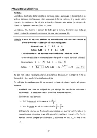 PARÀMETRES ESTADÍSTICS
37
Mediana
La mediana és el valor de la variable (o marca de classe) que ocupa el lloc central de la
sèrie de dades un cop les dades estan ordenades de forma creixent. Si hi ha dos valors
centrals, la mediana és la mitjana aritmètica d’aquests dos valors (o marques de
classe). Es representa amb Me (o M, Md, Med).
La mediana, Me, divideix el conjunt de dades per la meitat, de manera que hi ha el
mateix nombre de dades més petites que Me, que més grans que Me.
Exemple: L’Ester ha fet cinc exàmens de matemàtiques i sis de català durant el
primer trimestre i ha obtingut els resultats següents:
Matemàtiques: 5 7 7,5 6 8
Català: 8,25 5 4 6 5,5 6,75
Calcula la mediana de les notes de matemàtiques i de les de català.
Ordenem les dades de forma creixent i marquem el valor o els valors centrals:
Matemàtiques: 5 6 -7- 7,5 8 → -Me = 7-
Català: 4 5 - 5,5 6 - 6,75 8,25 →
5,5 6
5,75 5,75
2
Me Me
+
= = → =
Tal com hem vist en l’exemple anterior, si el nombre de dades, N, és imparell, hi ha un
lloc central i si és parell, hi ha dos llocs centrals.
Per calcular la mediana quan hi ha un nombre elevat de dades, seguim els passos
següents:
- Elaborem una taula de freqüències que inclogui les freqüències absolutes i
acumulades. Les dades han d’estar ordenades de forma creixent.
- Calculem els llocs centrals:
o Si N és imparell, el lloc central és
1
2
N +
.
o Si N és parell, els dos llocs centrals són
2
N
i 1
2
N
+ .
- Utilitzem la columna de freqüències acumulades per esbrinar quin/s valor/s (o
marca/ques de classe) de la variable ocupa/en el/s lloc/s central/s. Per fer-ho,
hem de tenir en compte que la variable ix ocupa des del lloc 1 1iN − + fins al lloc
iN .
 