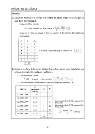 PARÀMETRES ESTADÍSTICS
38
Exemples:
1. Calcula la mediana de l’exemple del nombre de llibres llegits en un any per un
grup de 25 alumnes (pg..).
- Calculem el lloc central:
25N = → imparell → lloc central =
1 25 1
13
2 2
N + +
= =
- Calculem el valor que ocupa el lloc 13, a partir de la columna de freqüències
acumulades:
ix in iN
0 3 3
1 6 9
2 8 17 El valor 2 ocupa del lloc 10 fins al 17 Me = 2
3 5 22
4 0 22
5 3 25
N = 25
2. Calcula la mediana de l’exemple del pes dels nadons nascuts en un hospital en una
setmana (exemple vist en el punt 1 del tema).
- Calculem el lloc central:
16N = → imparell → llocs centrals:
16 16
8 1 9
2 2 2
N
= = + =i
- Calculem la marca o marques de classe que ocupa/en els llocs 8 i 9:
Interval
ix
(marca de
classe)
in iN
( ]2.000,2.500 2.250 1 1
( ]2.500,3.000 2.750 3 4
( ]3.000,3.500 3.250 4 8
La marca de classe 3.250 ocupa del lloc
5 fins al 8.
( ]3.500,4.000 3.750 5 13
La marca de classe 3.750 ocupa del lloc
9 fins al 13.
( ]4.000,4.500 4.250 2 15
( ]4.500,5.000 4.750 1 16
16
3250 3750
3.500
2
Me
+
= =
 